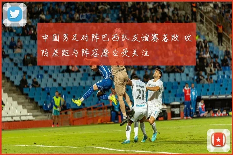 中国男足对阵巴西队友谊赛落败 攻防差距与阵容磨合受关注
