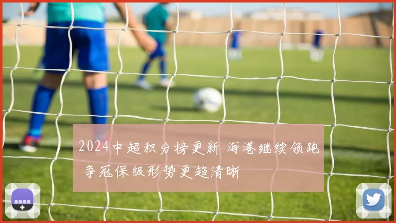 2024中超积分榜更新 海港继续领跑 争冠保级形势更趋清晰