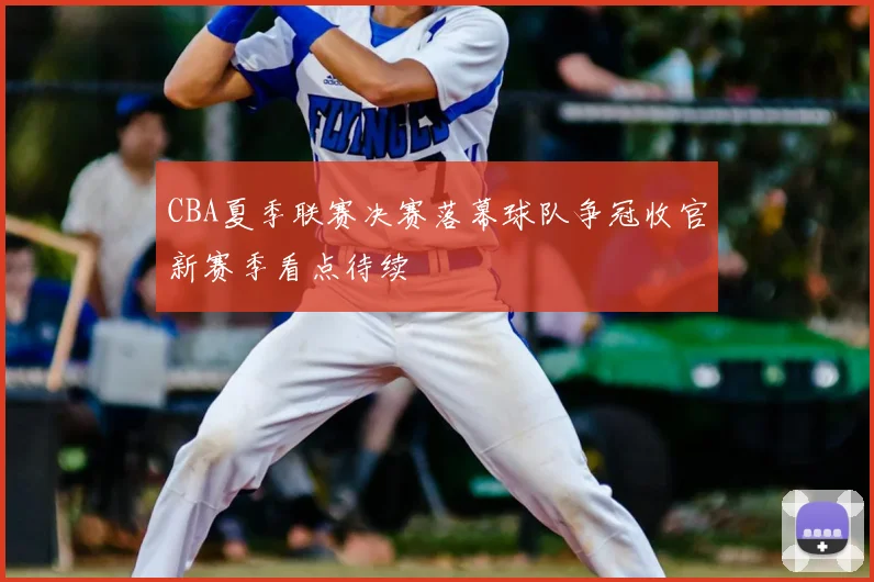 CBA夏季联赛决赛落幕球队争冠收官新赛季看点待续