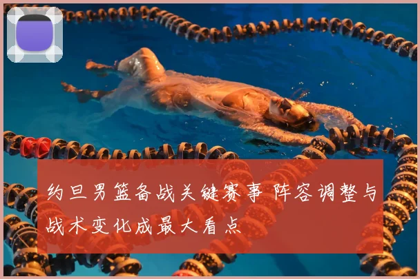 约旦男篮备战关键赛事 阵容调整与战术变化成最大看点