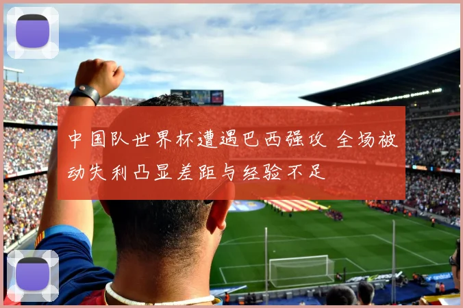 中国队世界杯遭遇巴西强攻 全场被动失利凸显差距与经验不足