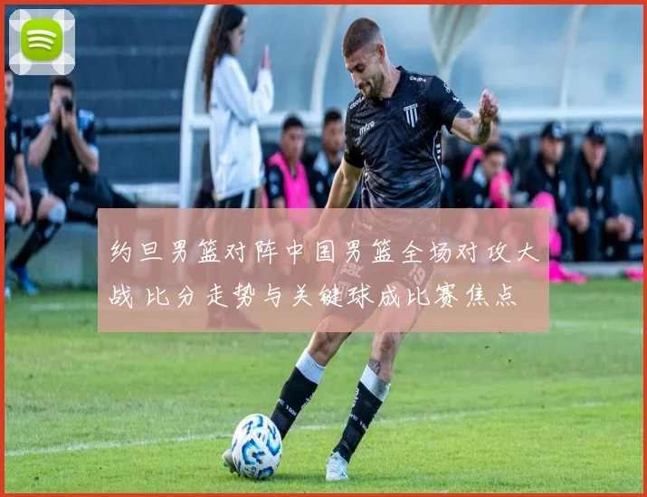 约旦男篮对阵中国男篮全场对攻大战 比分走势与关键球成比赛焦点