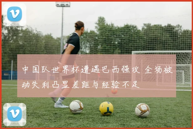 中国队世界杯遭遇巴西强攻 全场被动失利凸显差距与经验不足