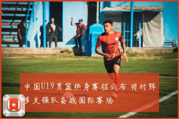 中国U19男篮热身赛程公布 将对阵多支强队备战国际赛场