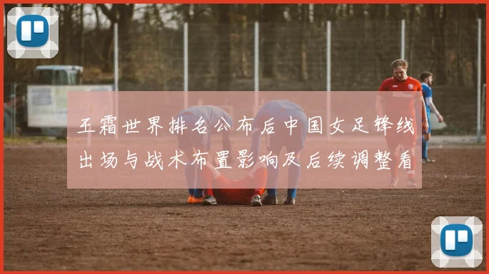 王霜世界排名公布后中国女足锋线出场与战术布置影响及后续调整看点