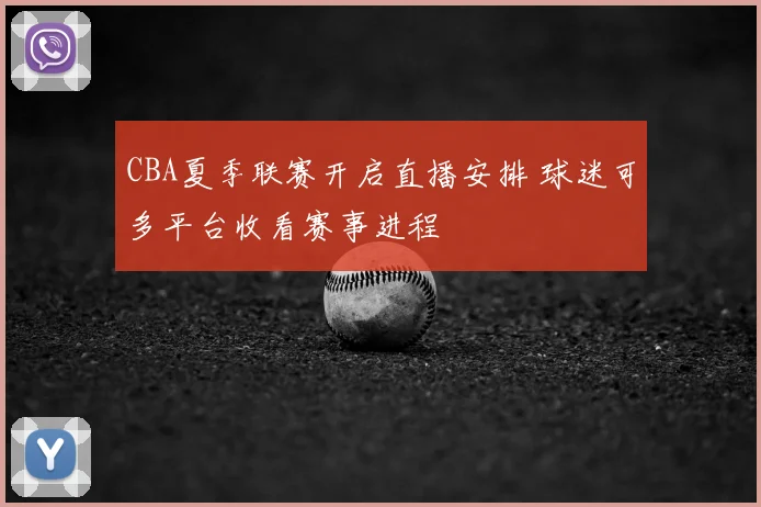 CBA夏季联赛开启直播安排 球迷可多平台收看赛事进程