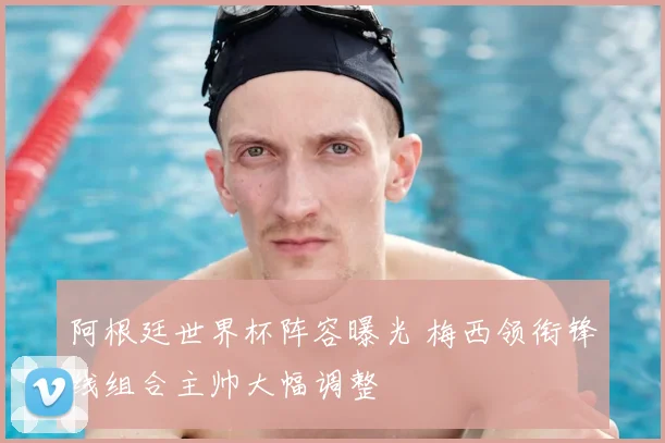 阿根廷世界杯阵容曝光 梅西领衔锋线组合主帅大幅调整