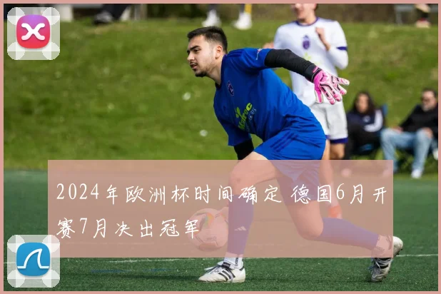 2024年欧洲杯时间确定 德国6月开赛7月决出冠军