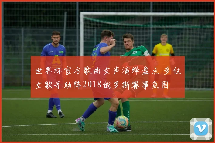 世界杯官方歌曲女声演绎盘点 多位女歌手助阵2018俄罗斯赛事氛围