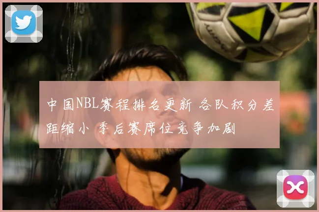 中国NBL赛程排名更新 各队积分差距缩小 季后赛席位竞争加剧
