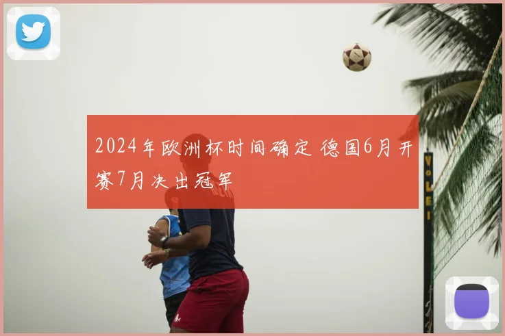 2024年欧洲杯时间确定 德国6月开赛7月决出冠军