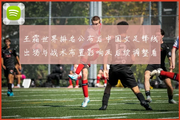 王霜世界排名公布后中国女足锋线出场与战术布置影响及后续调整看点