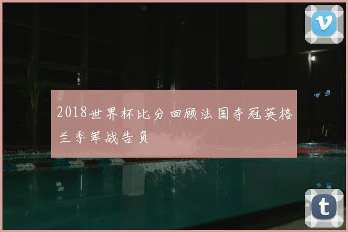 2018世界杯比分回顾法国夺冠英格兰季军战告负