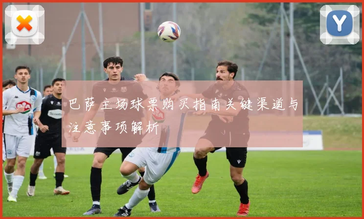 巴萨主场球票购买指南关键渠道与注意事项解析
