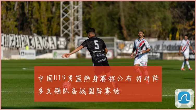 中国U19男篮热身赛程公布 将对阵多支强队备战国际赛场