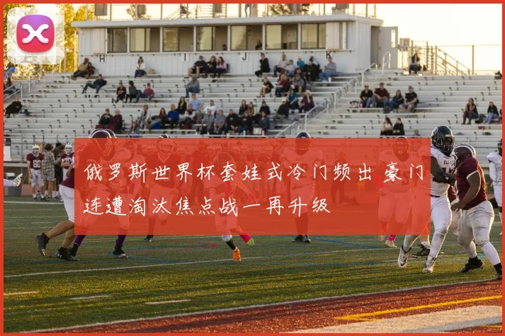 俄罗斯世界杯套娃式冷门频出 豪门连遭淘汰焦点战一再升级