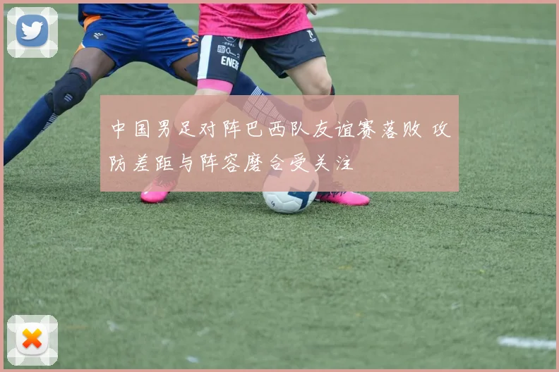 中国男足对阵巴西队友谊赛落败 攻防差距与阵容磨合受关注