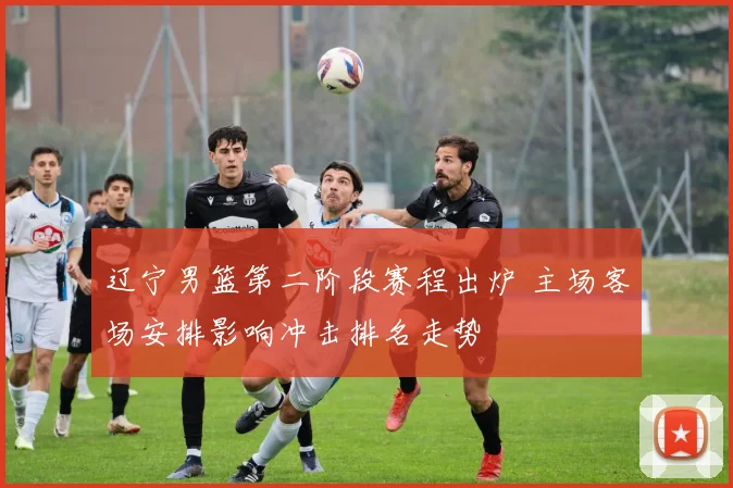 辽宁男篮第二阶段赛程出炉 主场客场安排影响冲击排名走势