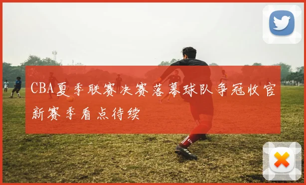 CBA夏季联赛决赛落幕球队争冠收官新赛季看点待续