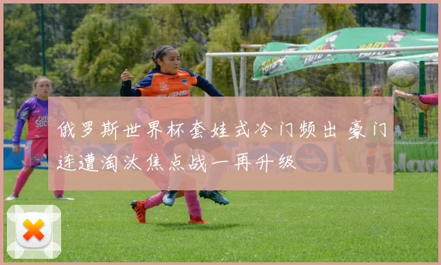 俄罗斯世界杯套娃式冷门频出 豪门连遭淘汰焦点战一再升级