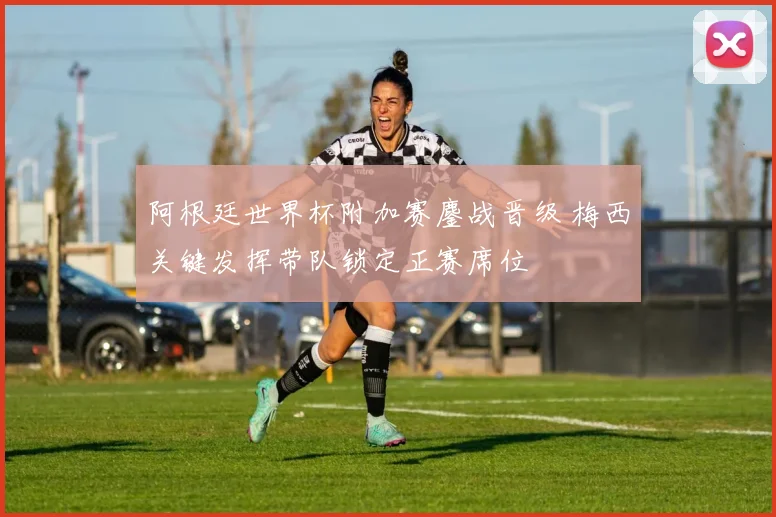 阿根廷世界杯附加赛鏖战晋级 梅西关键发挥带队锁定正赛席位