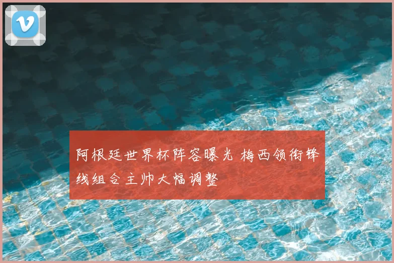阿根廷世界杯阵容曝光 梅西领衔锋线组合主帅大幅调整