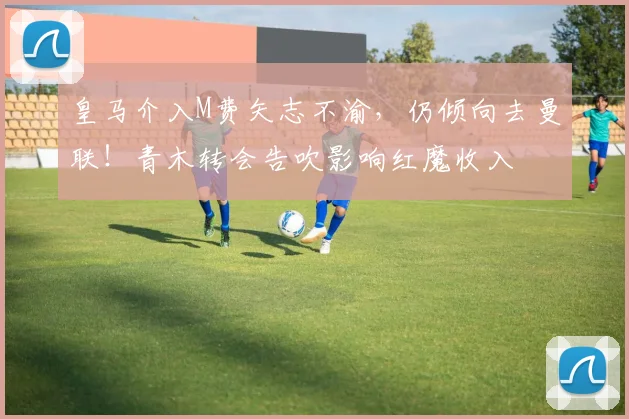 皇马介入M费矢志不渝,仍倾向去曼联!青木转会告吹影响红魔收入