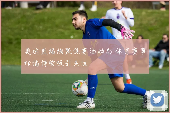 奥运直播线聚焦赛场动态 体育赛事转播持续吸引关注
