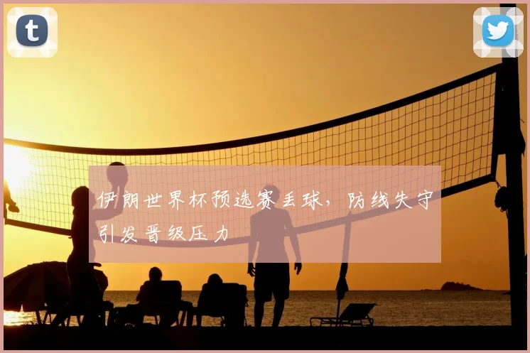 伊朗世界杯预选赛丢球,防线失守引发晋级压力
