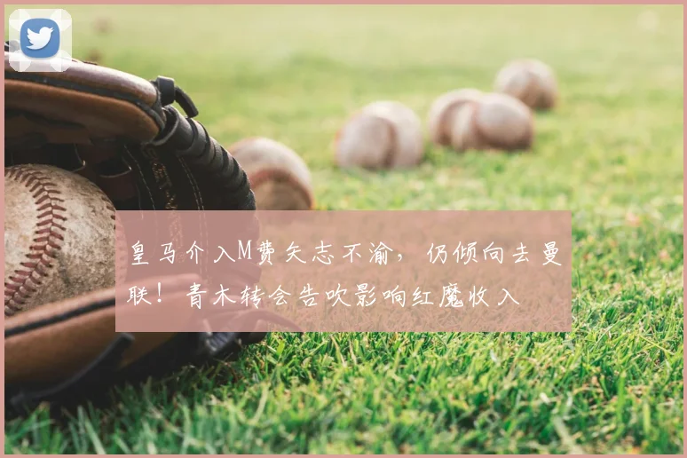 皇马介入M费矢志不渝,仍倾向去曼联!青木转会告吹影响红魔收入